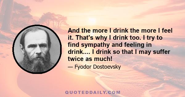 And the more I drink the more I feel it. That's why I drink too. I try to find sympathy and feeling in drink.... I drink so that I may suffer twice as much!