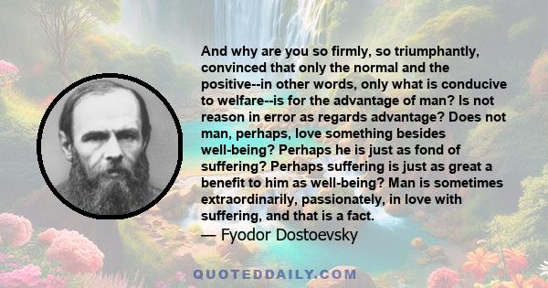 And why are you so firmly, so triumphantly, convinced that only the normal and the positive--in other words, only what is conducive to welfare--is for the advantage of man? Is not reason in error as regards advantage?