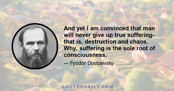 And yet I am convinced that man will never give up true suffering- that is, destruction and chaos. Why, suffering is the sole root of consciousness.