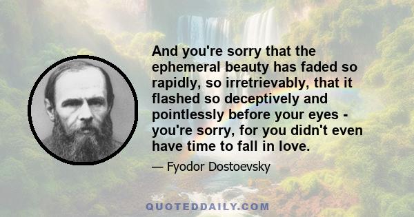 And you're sorry that the ephemeral beauty has faded so rapidly, so irretrievably, that it flashed so deceptively and pointlessly before your eyes - you're sorry, for you didn't even have time to fall in love.