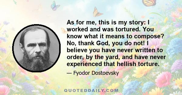 As for me, this is my story: I worked and was tortured. You know what it means to compose? No, thank God, you do not! I believe you have never written to order, by the yard, and have never experienced that hellish