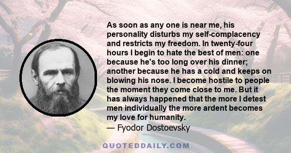 As soon as any one is near me, his personality disturbs my self-complacency and restricts my freedom. In twenty-four hours I begin to hate the best of men: one because he's too long over his dinner; another because he