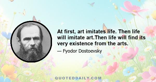 At first, art imitates life. Then life will imitate art.Then life will find its very existence from the arts.