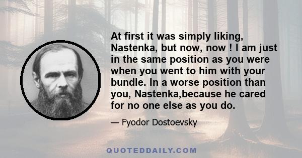 At first it was simply liking, Nastenka, but now, now ! I am just in the same position as you were when you went to him with your bundle. In a worse position than you, Nastenka,because he cared for no one else as you do.