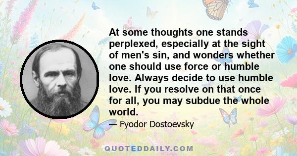 At some thoughts one stands perplexed, especially at the sight of men's sin, and wonders whether one should use force or humble love. Always decide to use humble love. If you resolve on that once for all, you may subdue 