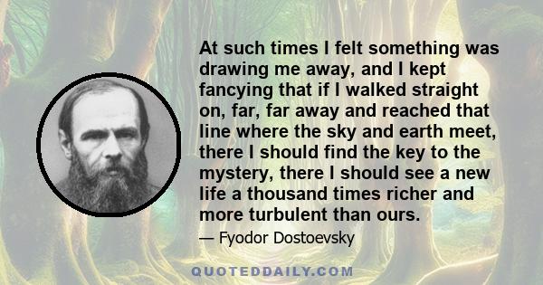 At such times I felt something was drawing me away, and I kept fancying that if I walked straight on, far, far away and reached that line where the sky and earth meet, there I should find the key to the mystery, there I 