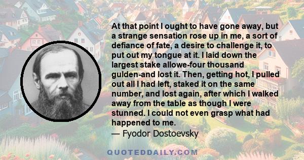 At that point I ought to have gone away, but a strange sensation rose up in me, a sort of defiance of fate, a desire to challenge it, to put out my tongue at it. I laid down the largest stake allowe-four thousand