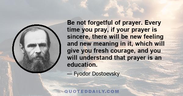 Be not forgetful of prayer. Every time you pray, if your prayer is sincere, there will be new feeling and new meaning in it, which will give you fresh courage, and you will understand that prayer is an education.