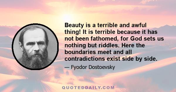 Beauty is a terrible and awful thing! It is terrible because it has not been fathomed, for God sets us nothing but riddles. Here the boundaries meet and all contradictions exist side by side.