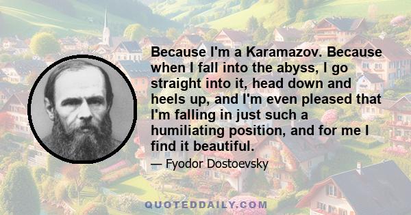 Because I'm a Karamazov. Because when I fall into the abyss, I go straight into it, head down and heels up, and I'm even pleased that I'm falling in just such a humiliating position, and for me I find it beautiful.