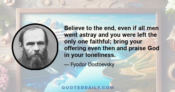 Believe to the end, even if all men went astray and you were left the only one faithful; bring your offering even then and praise God in your loneliness.