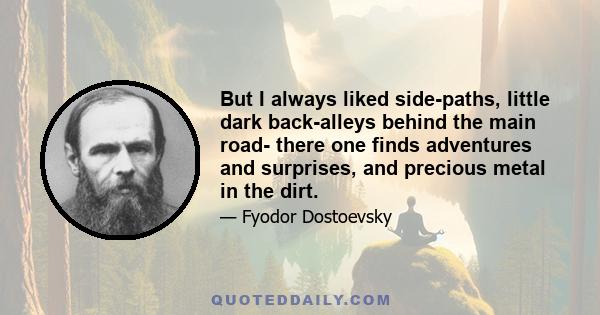 But I always liked side-paths, little dark back-alleys behind the main road- there one finds adventures and surprises, and precious metal in the dirt.