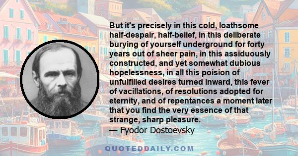 But it's precisely in this cold, loathsome half-despair, half-belief, in this deliberate burying of yourself underground for forty years out of sheer pain, in this assiduously constructed, and yet somewhat dubious