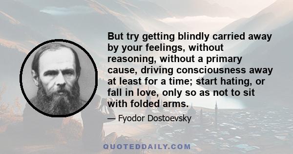 But try getting blindly carried away by your feelings, without reasoning, without a primary cause, driving consciousness away at least for a time; start hating, or fall in love, only so as not to sit with folded arms.