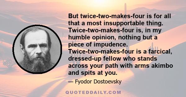 But twice-two-makes-four is for all that a most insupportable thing. Twice-two-makes-four is, in my humble opinion, nothing but a piece of impudence. Twice-two-makes-four is a farcical, dressed-up fellow who stands