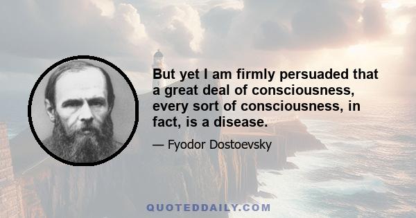 But yet I am firmly persuaded that a great deal of consciousness, every sort of consciousness, in fact, is a disease.