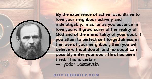 By the experience of active love. Strive to love your neighbour actively and indefatigably. In as far as you advance in love you will grow surer of the reality of God and of the immortality of your soul. If you attain