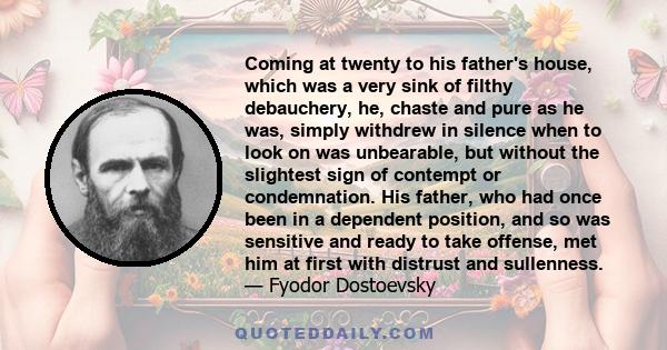 Coming at twenty to his father's house, which was a very sink of filthy debauchery, he, chaste and pure as he was, simply withdrew in silence when to look on was unbearable, but without the slightest sign of contempt or 