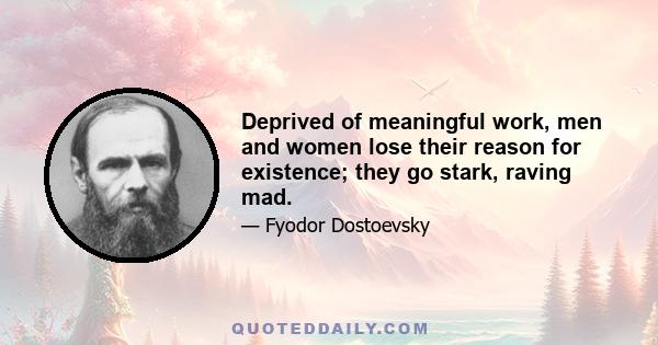 Deprived of meaningful work, men and women lose their reason for existence; they go stark, raving mad.