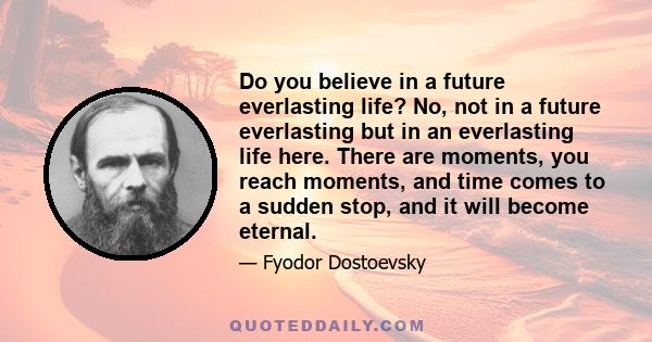 Do you believe in a future everlasting life? No, not in a future everlasting but in an everlasting life here. There are moments, you reach moments, and time comes to a sudden stop, and it will become eternal.