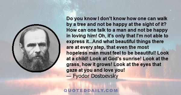 Do you know I don't know how one can walk by a tree and not be happy at the sight of it? How can one talk to a man and not be happy in loving him! Oh, it's only that I'm not able to express it...And what beautiful