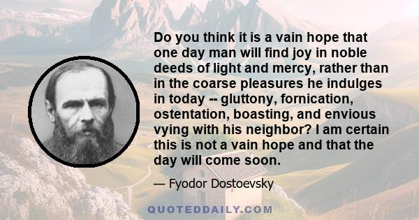 Do you think it is a vain hope that one day man will find joy in noble deeds of light and mercy, rather than in the coarse pleasures he indulges in today -- gluttony, fornication, ostentation, boasting, and envious