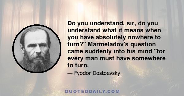 Do you understand, sir, do you understand what it means when you have absolutely nowhere to turn? Marmeladov's question came suddenly into his mind for every man must have somewhere to turn.