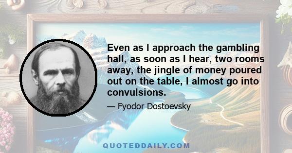 Even as I approach the gambling hall, as soon as I hear, two rooms away, the jingle of money poured out on the table, I almost go into convulsions.