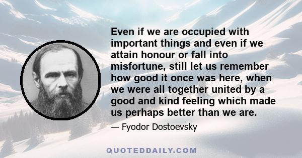 Even if we are occupied with important things and even if we attain honour or fall into misfortune, still let us remember how good it once was here, when we were all together united by a good and kind feeling which made 