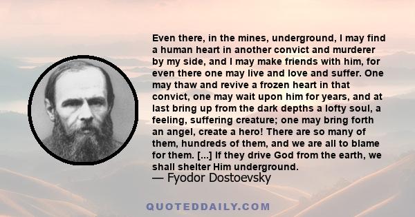 Even there, in the mines, underground, I may find a human heart in another convict and murderer by my side, and I may make friends with him, for even there one may live and love and suffer. One may thaw and revive a