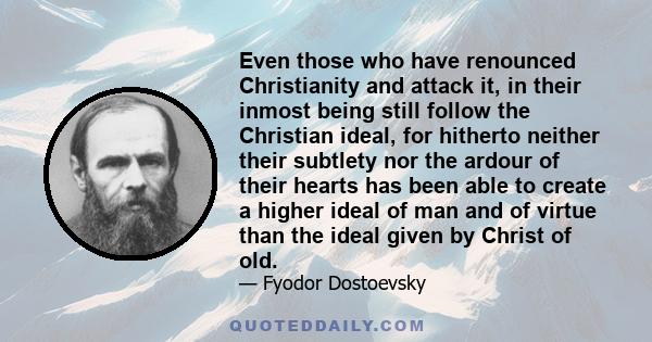 Even those who have renounced Christianity and attack it, in their inmost being still follow the Christian ideal, for hitherto neither their subtlety nor the ardour of their hearts has been able to create a higher ideal 