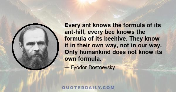 Every ant knows the formula of its ant-hill, every bee knows the formula of its beehive. They know it in their own way, not in our way. Only humankind does not know its own formula.