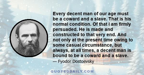 Every decent man of our age must be a coward and a slave. That is his normal condition. Of that I am firmly persuaded. He is made and constructed to that very end. And not only at the present time owing to some casual