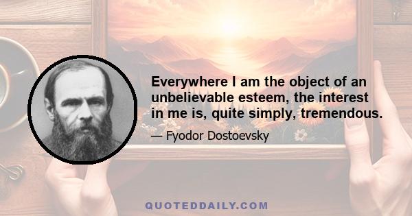 Everywhere I am the object of an unbelievable esteem, the interest in me is, quite simply, tremendous.