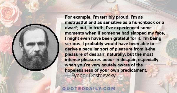 For example, I'm terribly proud. I'm as mistrustful and as sensitive as a hunchback or a dwarf; but, in truth, I've experienced some moments when if someone had slapped my face, I might even have been grateful for it.