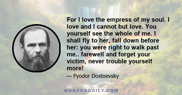 For I love the empress of my soul. I love and I cannot but love. You yourself see the whole of me. I shall fly to her, fall down before her: you were right to walk past me.. farewell and forget your victim, never