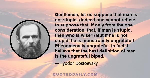 Gentlemen, let us suppose that man is not stupid. (Indeed one cannot refuse to suppose that, if only from the one consideration, that, if man is stupid, then who is wise?) But if he is not stupid, he is monstrously