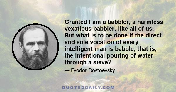 Granted I am a babbler, a harmless vexatious babbler, like all of us. But what is to be done if the direct and sole vocation of every intelligent man is babble, that is, the intentional pouring of water through a sieve?