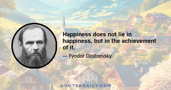 Happiness does not lie in happiness, but in the achievement of it.