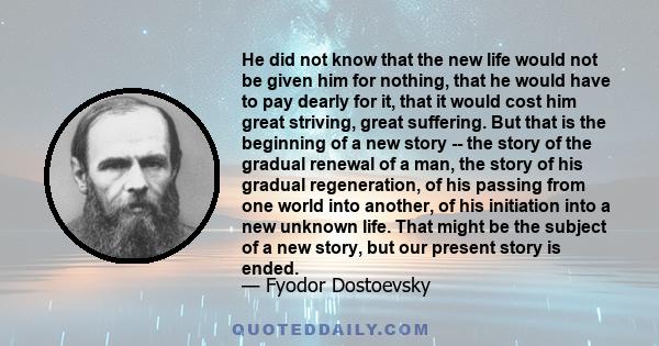 He did not know that the new life would not be given him for nothing, that he would have to pay dearly for it, that it would cost him great striving, great suffering. But that is the beginning of a new story -- the