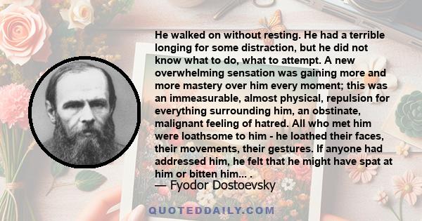 He walked on without resting. He had a terrible longing for some distraction, but he did not know what to do, what to attempt. A new overwhelming sensation was gaining more and more mastery over him every moment; this