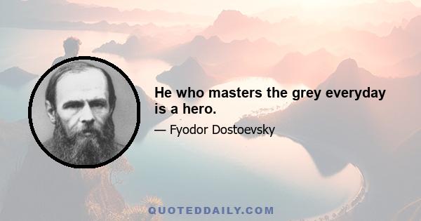 He who masters the grey everyday is a hero.