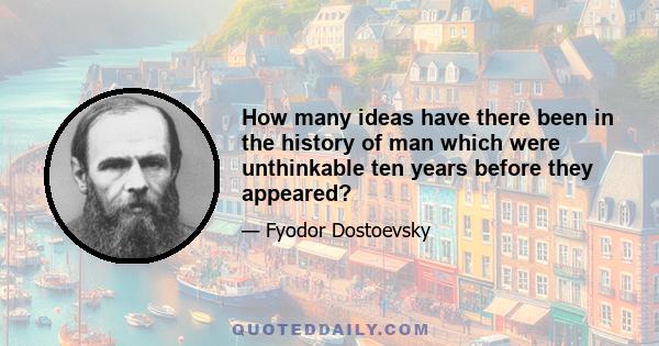 How many ideas have there been in the history of man which were unthinkable ten years before they appeared?