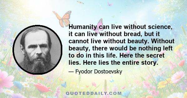 Humanity can live without science, it can live without bread, but it cannot live without beauty. Without beauty, there would be nothing left to do in this life. Here the secret lies. Here lies the entire story.