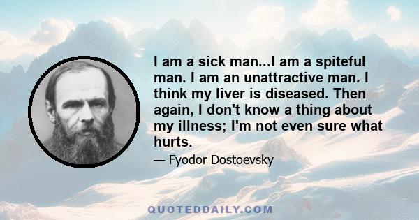 I am a sick man...I am a spiteful man. I am an unattractive man. I think my liver is diseased. Then again, I don't know a thing about my illness; I'm not even sure what hurts.