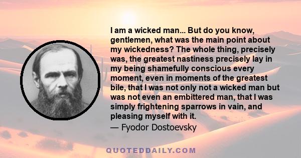 I am a wicked man... But do you know, gentlemen, what was the main point about my wickedness? The whole thing, precisely was, the greatest nastiness precisely lay in my being shamefully conscious every moment, even in