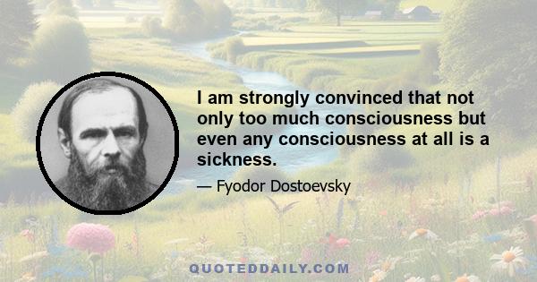 I am strongly convinced that not only too much consciousness but even any consciousness at all is a sickness.