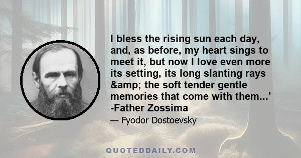 I bless the rising sun each day, and, as before, my heart sings to meet it, but now I love even more its setting, its long slanting rays & the soft tender gentle memories that come with them...’ -Father Zossima