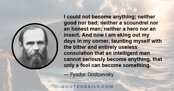 I could not become anything; neither good nor bad; neither a scoundrel nor an honest man; neither a hero nor an insect. And now I am eking out my days in my corner, taunting myself with the bitter and entirely useless