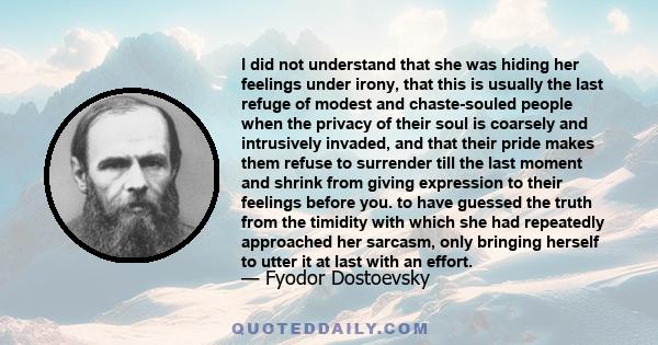 I did not understand that she was hiding her feelings under irony, that this is usually the last refuge of modest and chaste-souled people when the privacy of their soul is coarsely and intrusively invaded, and that